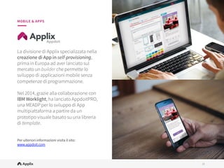 15
15
MOBILE & APPS
La divisione di Applix specializzata nella
creazione di App in self-provisioning,
prima in Europa ad aver lanciato sul
mercato un builder che permette lo
sviluppo di applicazioni mobile senza
competenze di programmazione.
 
Nel 2014, grazie alla collaborazione con
IBM Worklight, ha lanciato AppdoitPRO,
una MEADP per lo sviluppo di App
multipiattaforma a partire da un
prototipo visuale basato su una libreria
di template. 


Per ulteriori informazioni visita il sito:
www.appdoit.com

 