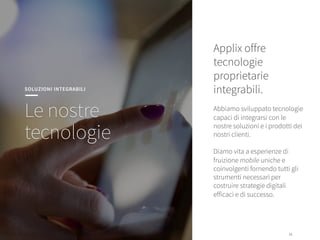 16
16
SOLUZIONI INTEGRABILI
Le nostre
tecnologie
Applix oﬀre
tecnologie
proprietarie
integrabili. 

Abbiamo sviluppato tecnologie
capaci di integrarsi con le
nostre soluzioni e i prodotti dei
nostri clienti.

Diamo vita a esperienze di
fruizione mobile uniche e
coinvolgenti fornendo tutti gli
strumenti necessari per
costruire strategie digitali
eﬀicaci e di successo. 
 