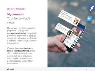 18
18
LE NOSTRE TECNOLOGIE
Mycromags
Aggregatore news
personalizzato e 
in white label

Mycromags è la soluzione
proprietaria che agisce da
aggregatore di notizie e registra le
preferenze degli utenti in base agli
articoli letti, alle ricerche eﬀettuate
e alle fonti selezionate.
 
L’utente diventa così editore e
lettore allo stesso tempo, grazie
alla possibilità di selezionare
notizie da leggere oppure da
utilizzare per creare un flusso
personalizzato e aggiornato in
tempo reale.
 