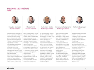 4
4
Claudio Somazzi
Founder and CEO
Marco Cirilli
Founder and CMTO
Salvatore Carta
BU Managing Director
Emanuele Putignano
BU Managing Director
Raﬀaele Dapiaggi
CFO
Claudio Somazzi ha iniziato la
sua avventura imprenditoriale
alla fine degli anni Ottanta,
prima nel mondo dei media
tradizionali (radio, stampa e
TV) e poi in quello dell'editoria
digitale (web e mobile).
Giornalista, scrittore, grande
appassionato di nuove
tecnologie, ha lanciato
importanti iniziative digitali
internazionali. Dal 2003 al 2009
contribuisce come partner alla
nascita e sviluppo
dell'investment company
Digital Magics, mentre dal 2010
concentra i suoi sforzi sul
mondo del mobile fondando
Applix insieme a Marco Cirilli.
Marco Cirilli ha oltre 20 anni di
esperienza nella gestione di
progetti legati al so"ware. Nel
corso della sua carriera ha
sempre lavorato all’interno di
società ad ‘alta percentuale
tecnologica’, tra cui Inferentia/
FullSix - dove è stato
international partner - e nel
gruppo Digital Magics, dove ha
lavorato come COO. Laureato
in Informatica a Milano, grande
appassionato di digitale, la
costante ricerca
dell’innovazione e della
frontiera digitale lo porta nel
2010 a fondare Applix,
occupandosi dello sviluppo
dei prodotti della società.
Dal 2005 Ricercatore presso il
Dipartimento di Informatica
dell'Università di Cagliari. I suoi
interessi di ricerca si sono
spostati nel tempo dai
networks-on-chip alla
recommendation, al mobile e al
web 2.0. Ha scritto oltre 50
pubblicazioni internazionali
con Peer Review. Nel 2008 ha
fondato Xorovo, di cui è
attualmente CEO, realtà di
eccellenza nel campo delle
mobile Apps e del web 2.0. Nel
2012, con l’acquisizione di
Xorovo da parte di Applix,
diventa CTO della società. E’
responsabile del centro di
sviluppo di Cagliari.
Dopo la laurea in fisica a
Milano e un master in
Multimedia a Parigi (Beaux
Arts – Télécom) si è sempre
occupato di multimedia in
ambito editoriale.
Lavora presso l’editoriale
Gallimard, al rientro in Italia
crea la divisione multimedia
della Paravia Bruno
Mondadori (successivamente
Pearson Italia). 
Nel 2000 Emanuele con
Michela fondano bSmart
learning consulting & solutions
(oggi Applix Education),
società leader in Italia nel
settore dei servizi editoriali
digitali per la scolastica. 
Raﬀaele Dapiaggi si è laureato
a Pavia in Economia e
Commercio (1997). Dopo aver
concluso i suoi studi, ha
iniziato la propria carriera in
Ernst&Young. 
Terminata questa prima e
significativa attività ha poi
maturato la propria esperienza
nell’ambito finanziario e di
sviluppo in società
tecnologiche come Fullsix,
dove contribuisce alla
quotazione del gruppo alla
Borsa di Milano, Digital Magics
(dove ha ricoperto il ruolo di
CFO), Arvedi Group. Dall'inizio
del 2011 lavora in Applix in
qualità di CFO.
EXECUTIVES & BU DIRECTORS
 