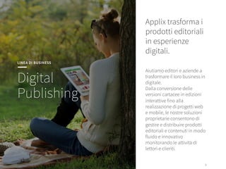 9
9
Applix trasforma i
prodotti editoriali
in esperienze
digitali. 


Aiutiamo editori e aziende a
trasformare il loro business in
digitale. 
Dalla conversione delle
versioni cartacee in edizioni
interattive fino alla
realizzazione di progetti web
e mobile, le nostre soluzioni
proprietarie consentono di
gestire e distribuire prodotti
editoriali e contenuti in modo
fluido e innovativo
monitorando le attività di
lettori e clienti.
LINEA DI BUSINESS
Digital
Publishing
 