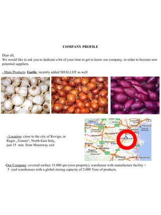 COMPANY PROFILE

Dear all,
We would like to ask you to dedicate a bit of your time to get to know our company, in order to become new
potential suppliers.

- Main Products: Garlic, recently added SHALLOT as well




   - Location: close to the city of Rovigo, in
   Regio „Veneto“, North-East Italy,
   just 15 min. from Motorway exit




 -Our Company: covered surface 15.000 qm (own property), warehouse with manufacture facility +
   5 cool warehouses with a global storing capacity of 2.000 Tons of products.
 