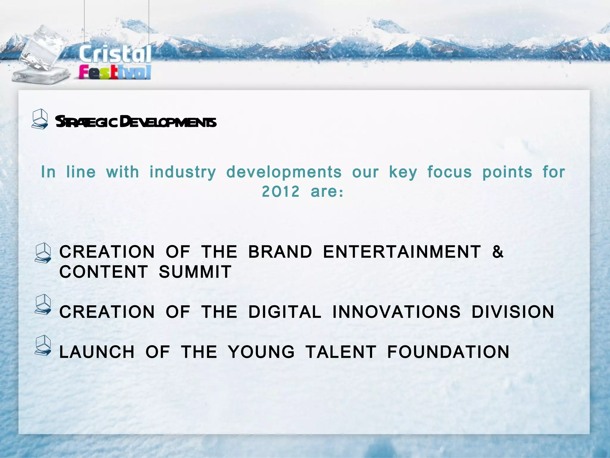 St aegic Dev opment
  rt         el    s

In line with industry developments our key focus points for
                         2012 are :


  CREATION OF THE BRAND ENTERTAINMENT &
  CONTENT SUMMIT

  CREATION OF THE DIGITAL INNOVATIONS DIVISION

  LAUNCH OF THE YOUNG TALENT FOUNDATION
 