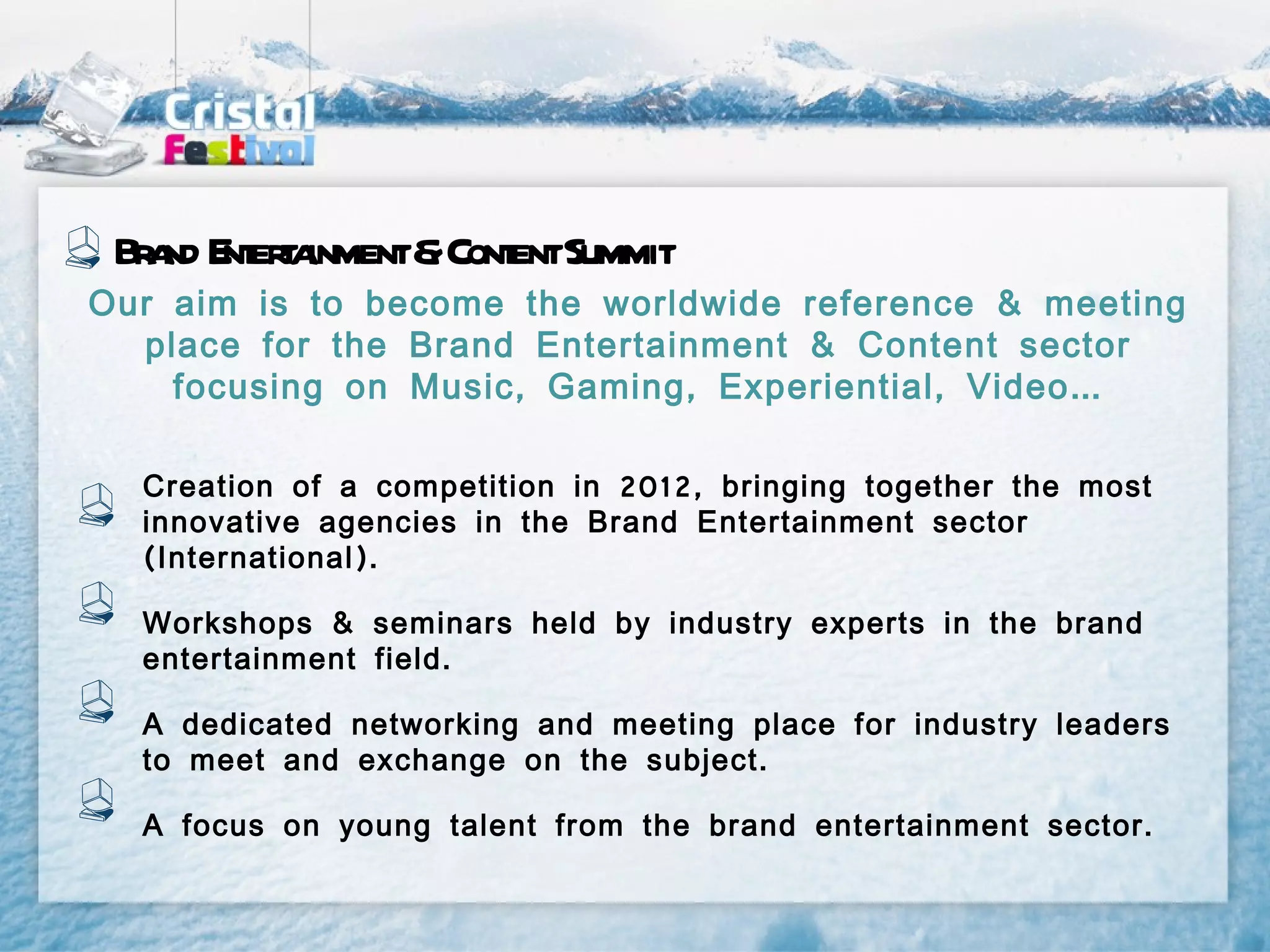 Br nd E era
   a nt t inment&Cont Summit
                    ent
Our aim is to become the worldwide reference & meeting
  place for the Brand Entertainment & Content sector
    focusing on Music , Gaming , Experiential , Video …

  Creation of a competition in 2012, bringing together the most
  innovative agencies in the Brand Entertainment sector
  ( International ).

  Workshops & seminars held by industry experts in the brand
  entertainment field .

  A dedicated networking and meeting place for industry leaders
  to meet and exchange on the subject .

  A focus on young talent from the brand entertainment sector .
 