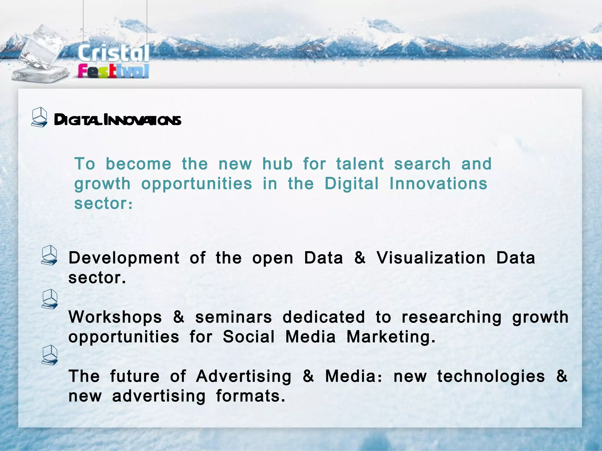 Digit lInnov t
    a       aions
  To become the new hub for talent search and
  growth opportunities in the Digital Innovations
  sector :


 Development of the open Data & Visualization Data
 sector .

 Workshops & seminars dedicated to researching growth
 opportunities for Social Media Marketing .

 The future of Advertising & Media : new technologies &
 new advertising formats .
 