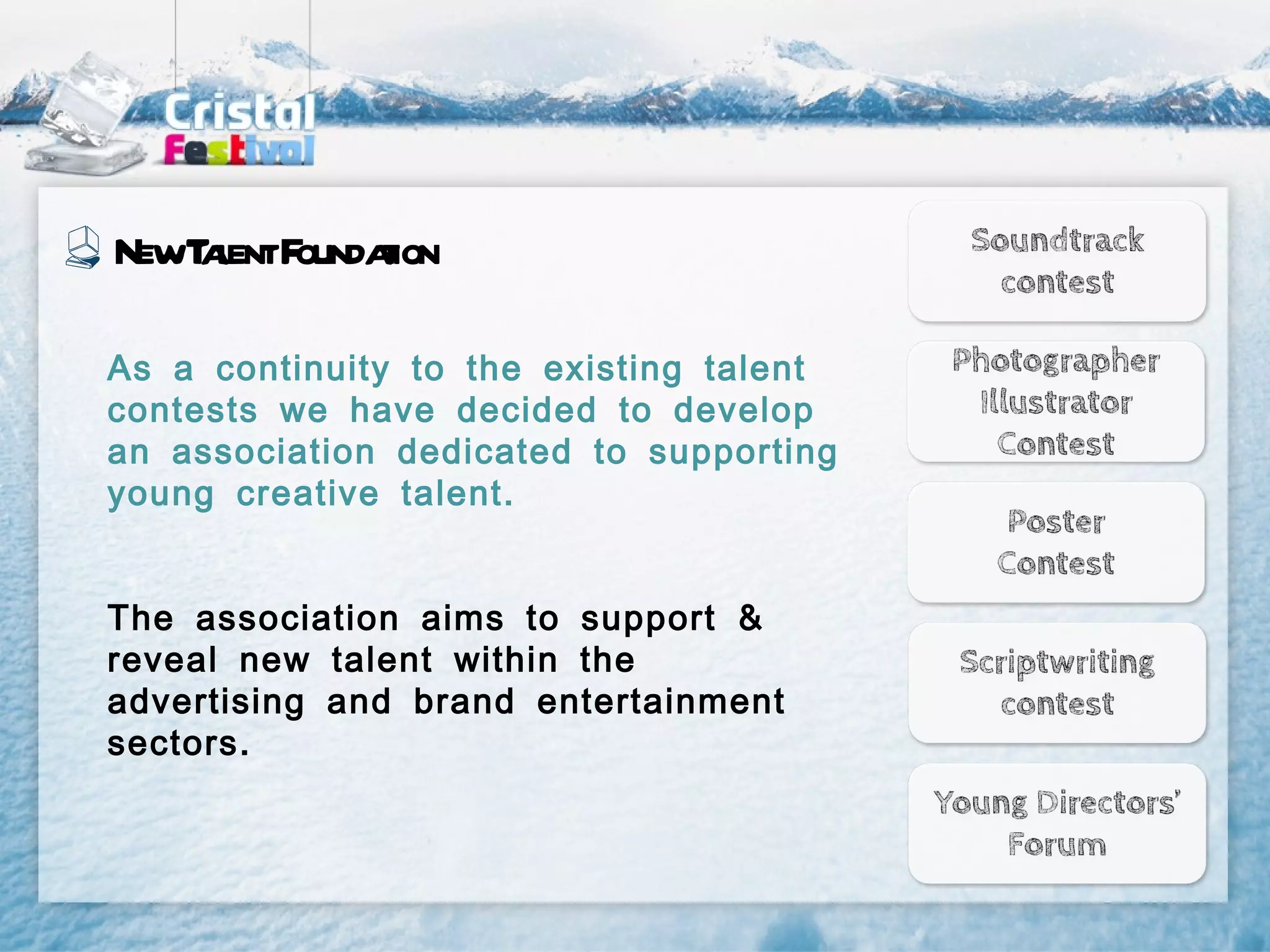 NewT l F t
    aent oundaion

As a continuity to the existing talent
contests we have decided to develop
an association dedicated to supporting
young creative talent .


The association aims to support &
reveal new talent within the
advertising and brand entertainment
sectors .
 