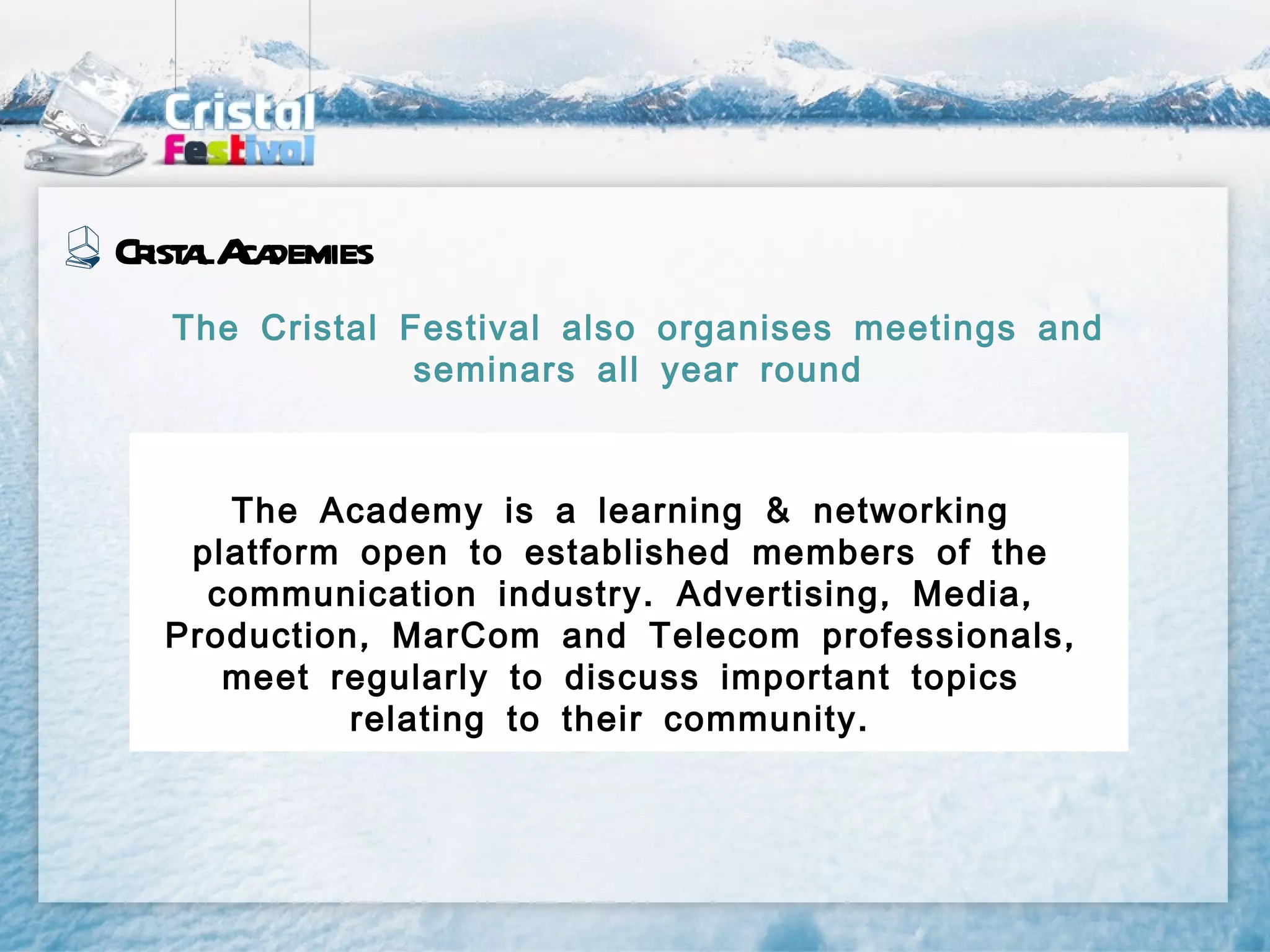 Cr a A demies
  ist l ca
  The Cristal Festival also organises meetings and
               seminars all year round



     The Academy is a learning & networking
   platform open to established members of the
    communication industry . Advertising , Media ,
  Production , MarCom and Telecom professionals ,
     meet regularly to discuss important topics
            relating to their community .
 