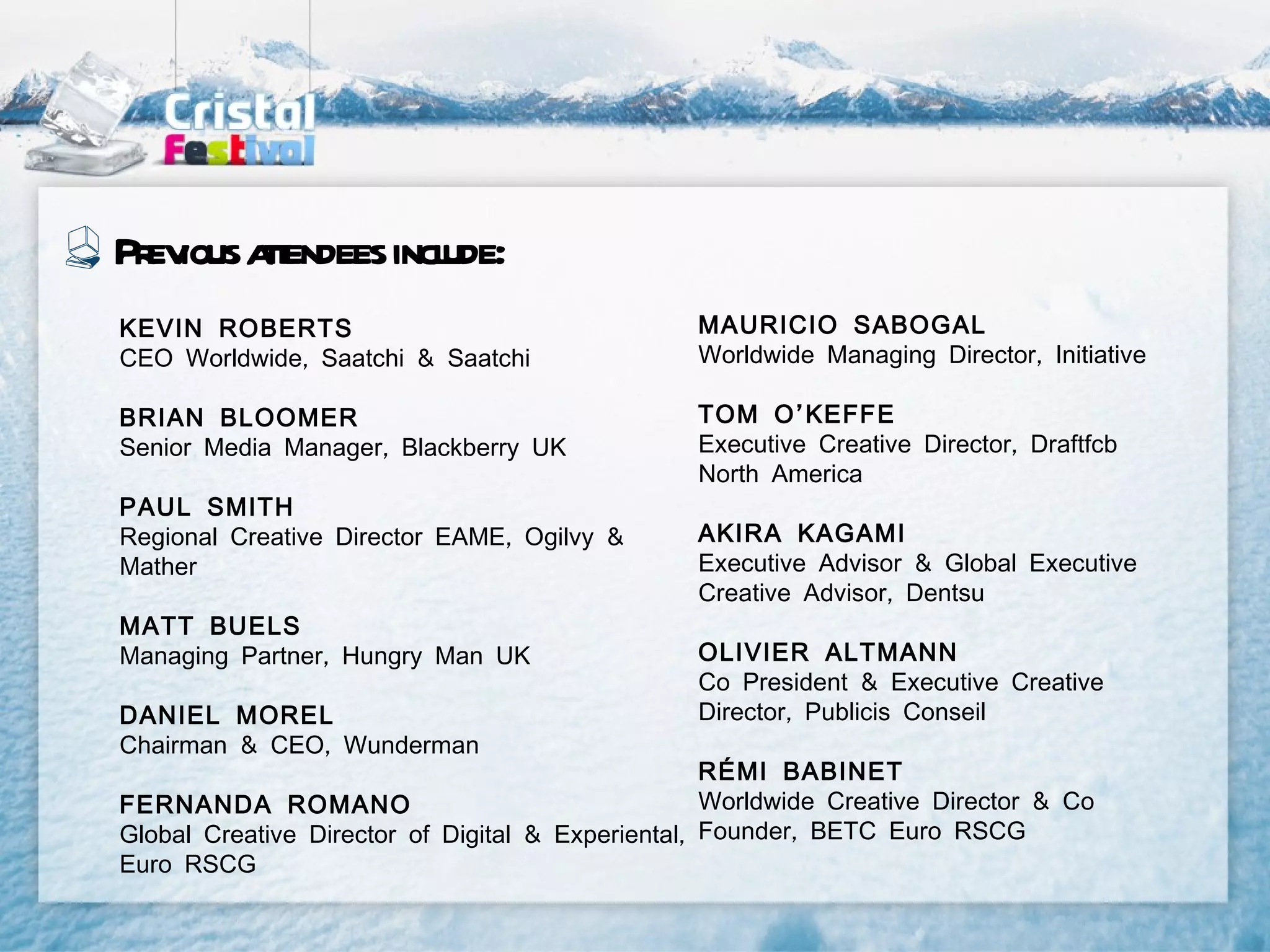 Pr ious at
  ev tendees incl
                ude:
KEVIN ROBERTS                                    MAURICIO SABOGAL
CEO Worldwide, Saatchi & Saatchi                 Worldwide Managing Director, Initiative

BRIAN BLOOMER                                    TOM O’KEFFE
Senior Media Manager, Blackberry UK              Executive Creative Director, Draftfcb
                                                 North America
PAUL SMITH
Regional Creative Director EAME, Ogilvy &        AKIRA KAGAMI
Mather                                           Executive Advisor & Global Executive
                                                 Creative Advisor, Dentsu
MATT BUELS
Managing Partner, Hungry Man UK                  OLIVIER ALTMANN
                                                 Co President & Executive Creative
DANIEL MOREL                                     Director, Publicis Conseil
Chairman & CEO, Wunderman
                                                   RÉMI BABINET
FERNANDA ROMANO                                    Worldwide Creative Director & Co
Global Creative Director of Digital & Experiental, Founder, BETC Euro RSCG
Euro RSCG
 