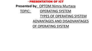 • PRESENTATION OF ICT
Presented by: OPTOM Nimra Murtaza
TOPIC: OPERATING SYSTEM
TYPES OF OPERATING SYSTEM
ADVANTAGES AND DISADVANTAGES
OF OPERATING SYSTEM
 