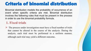 Criteria of binomial distribution
Binomial distribution models the probability of occurrence of an
event when specific criteria are met. Binomial distribution
involves the following rules that must be present in the process
in order to use the binomial probability formula.
1. Fixed trials
 The process under investigation must have a fixed number of trials
that cannot be altered in the course of the analysis. During the
analysis, each trial must be performed in a uniform manner,
although each trial may yield a different outcome.
 
