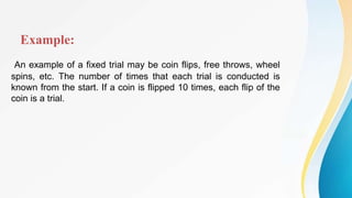 Example:
An example of a fixed trial may be coin flips, free throws, wheel
spins, etc. The number of times that each trial is conducted is
known from the start. If a coin is flipped 10 times, each flip of the
coin is a trial.
 