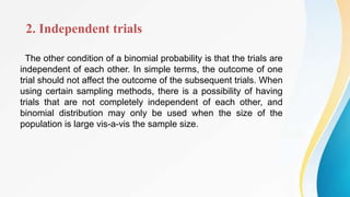2. Independent trials
The other condition of a binomial probability is that the trials are
independent of each other. In simple terms, the outcome of one
trial should not affect the outcome of the subsequent trials. When
using certain sampling methods, there is a possibility of having
trials that are not completely independent of each other, and
binomial distribution may only be used when the size of the
population is large vis-a-vis the sample size.
 