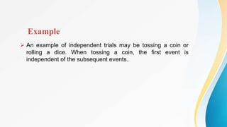 Example
 An example of independent trials may be tossing a coin or
rolling a dice. When tossing a coin, the first event is
independent of the subsequent events.
 