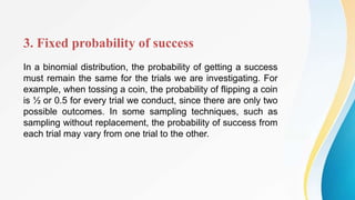 3. Fixed probability of success
In a binomial distribution, the probability of getting a success
must remain the same for the trials we are investigating. For
example, when tossing a coin, the probability of flipping a coin
is ½ or 0.5 for every trial we conduct, since there are only two
possible outcomes. In some sampling techniques, such as
sampling without replacement, the probability of success from
each trial may vary from one trial to the other.
 