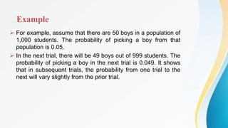 Example
 For example, assume that there are 50 boys in a population of
1,000 students. The probability of picking a boy from that
population is 0.05.
 In the next trial, there will be 49 boys out of 999 students. The
probability of picking a boy in the next trial is 0.049. It shows
that in subsequent trials, the probability from one trial to the
next will vary slightly from the prior trial.
 
