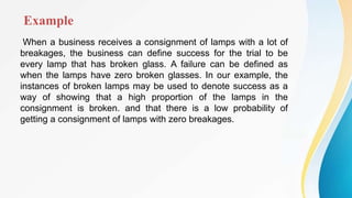 Example
When a business receives a consignment of lamps with a lot of
breakages, the business can define success for the trial to be
every lamp that has broken glass. A failure can be defined as
when the lamps have zero broken glasses. In our example, the
instances of broken lamps may be used to denote success as a
way of showing that a high proportion of the lamps in the
consignment is broken. and that there is a low probability of
getting a consignment of lamps with zero breakages.
 