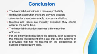 Conclusion
 The binomial distribution is a discrete probability.
 distribution used when there are only two possible
outcomes for a random variable: success and failure.
 Success and failure are mutually exclusive; they cannot
occur at the same time.
 The binomial distribution assumes a finite number
of trials n.
 For the binomial distribution to be applied, each successive
trial must be independent of the last; that is, the outcome of
a previous trial has no bearing on the probabilities of
success onsubsequent trials.
 