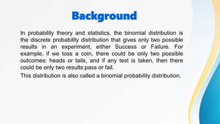 Background
In probability theory and statistics, the binomial distribution is
the discrete probability distribution that gives only two possible
results in an experiment, either Success or Failure. For
example, if we toss a coin, there could be only two possible
outcomes: heads or tails, and if any test is taken, then there
could be only two results:pass or fail.
This distribution is also called a binomial probability distribution.
 