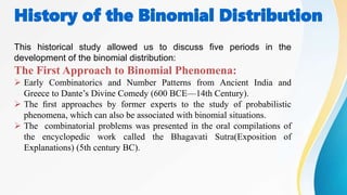 History of the Binomial Distribution
This historical study allowed us to discuss ﬁve periods in the
development of the binomial distribution:
The First Approach to Binomial Phenomena:
 Early Combinatorics and Number Patterns from Ancient India and
Greece to Dante’s Divine Comedy (600 BCE—14th Century).
 The ﬁrst approaches by former experts to the study of probabilistic
phenomena, which can also be associated with binomial situations.
 The combinatorial problems was presented in the oral compilations of
the encyclopedic work called the Bhagavati Sutra(Exposition of
Explanations) (5th century BC).
 