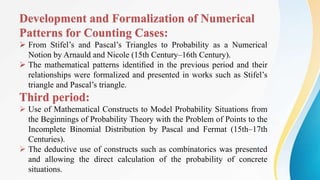Development and Formalization of Numerical
Patterns for Counting Cases:
 From Stifel’s and Pascal’s Triangles to Probability as a Numerical
Notion by Arnauld and Nicole (15th Century–16th Century).
 The mathematical patterns identiﬁed in the previous period and their
relationships were formalized and presented in works such as Stifel’s
triangle and Pascal’s triangle.
Third period:
 Use of Mathematical Constructs to Model Probability Situations from
the Beginnings of Probability Theory with the Problem of Points to the
Incomplete Binomial Distribution by Pascal and Fermat (15th–17th
Centuries).
 The deductive use of constructs such as combinatorics was presented
and allowing the direct calculation of the probability of concrete
situations.
 