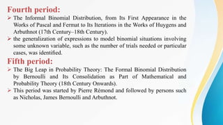 Fourth period:
 The Informal Binomial Distribution, from Its First Appearance in the
Works of Pascal and Fermat to Its Iterations in the Works of Huygens and
Arbuthnot (17th Century–18th Century).
 the generalization of expressions to model binomial situations involving
some unknown variable, such as the number of trials needed or particular
cases, was identiﬁed.
Fifth period:
 The Big Leap in Probability Theory: The Formal Binomial Distribution
by Bernoulli and Its Consolidation as Part of Mathematical and
Probability Theory (18th Century Onwards).
 This period was started by Pierre Rémond and followed by persons such
as Nicholas, James Bernoulli and Arbuthnot.
 