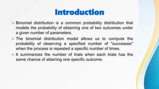 Introduction
 Binomial distribution is a common probability distribution that
models the probability of obtaining one of two outcomes under
a given number of parameters.
 The binomial distribution model allows us to compute the
probability of observing a specified number of "successes"
when the process is repeated a specific number of times.
 It summarizes the number of trials when each trials has the
same chance of attaining one specific outcome.
 
