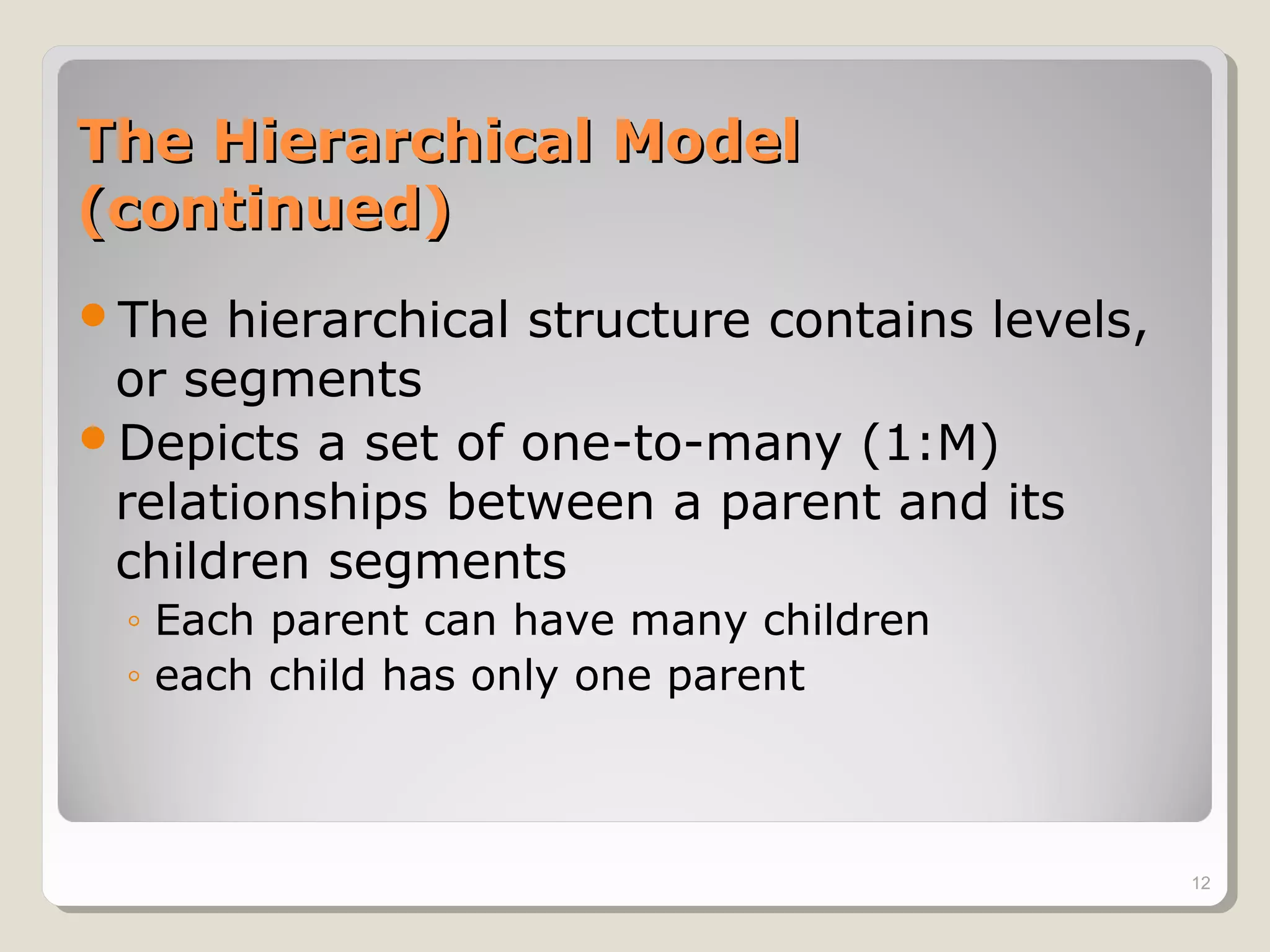 The Hierarchical ModelThe Hierarchical Model
(continued)(continued)
The hierarchical structure contains levels,
or segments
Depicts a set of one-to-many (1:M)
relationships between a parent and its
children segments
◦ Each parent can have many children
◦ each child has only one parent
12
 