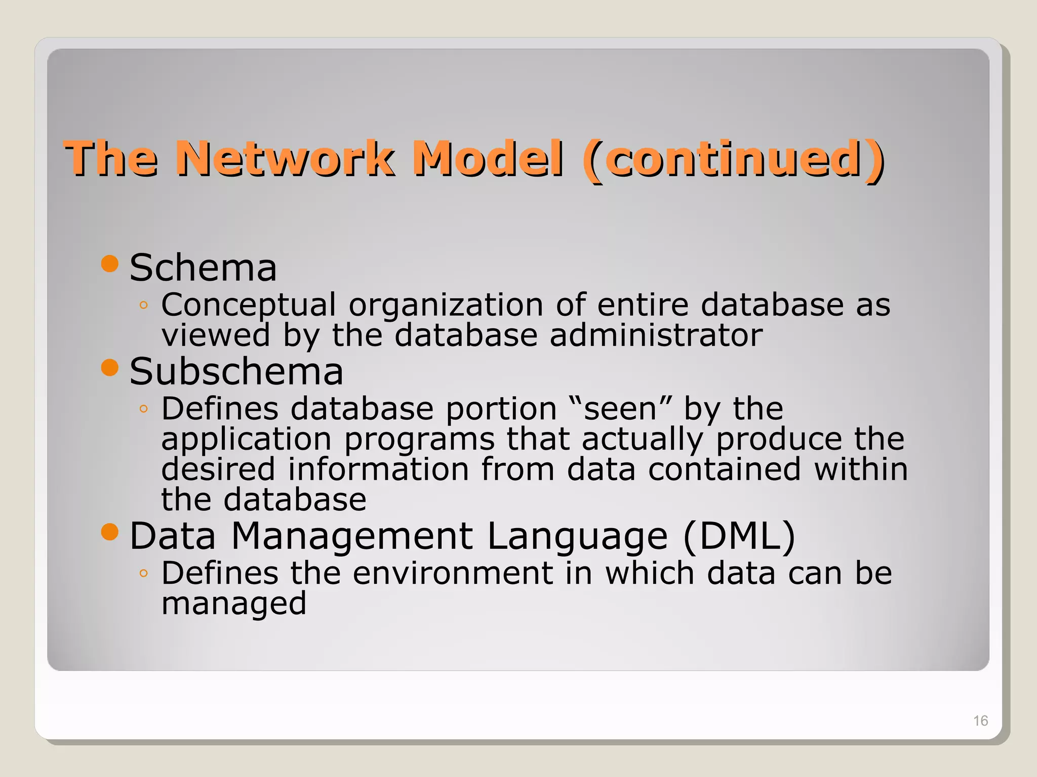 The Network Model (continued)The Network Model (continued)
Schema
◦ Conceptual organization of entire database as
viewed by the database administrator
Subschema
◦ Defines database portion “seen” by the
application programs that actually produce the
desired information from data contained within
the database
Data Management Language (DML)
◦ Defines the environment in which data can be
managed
16
 
