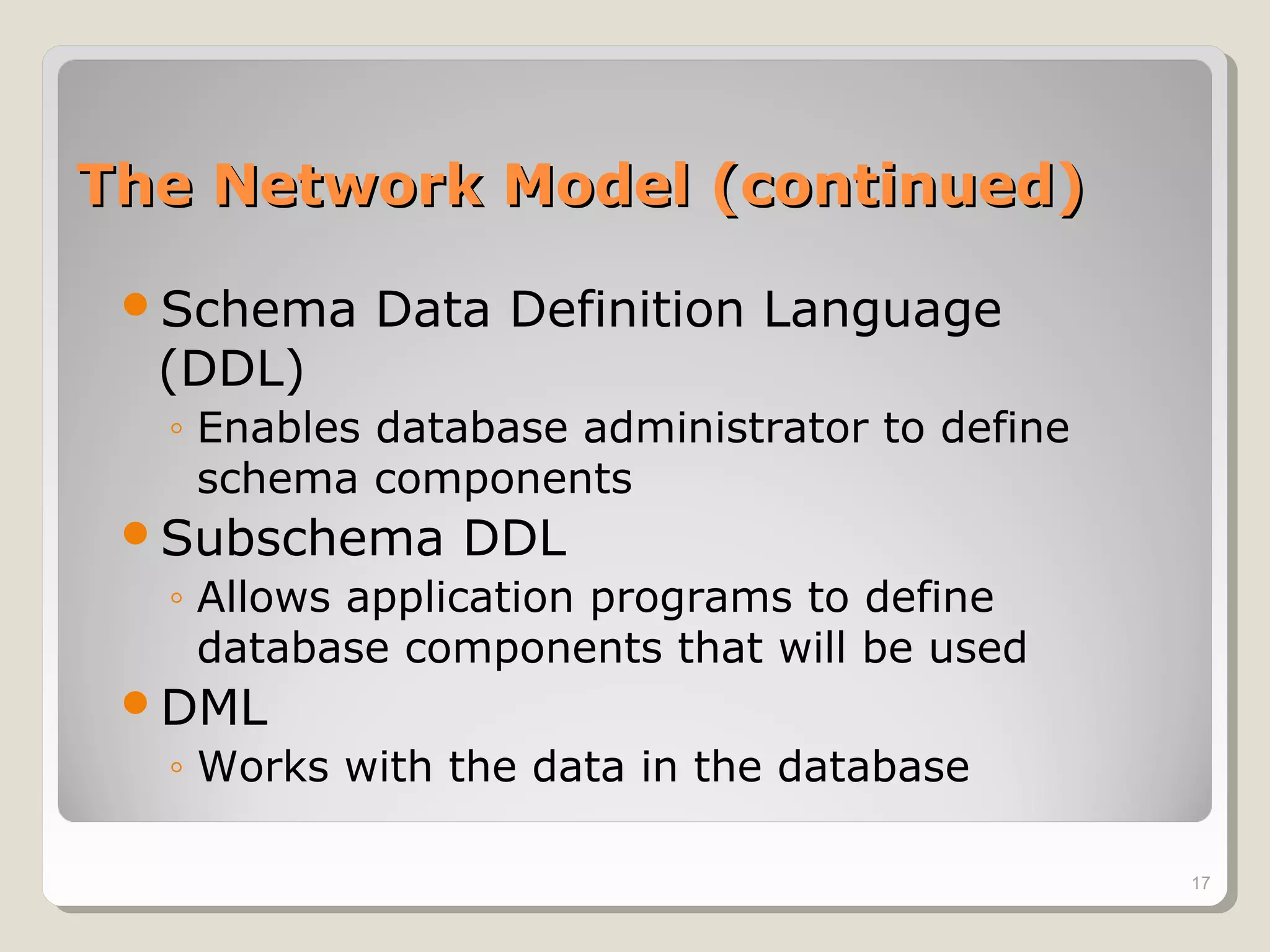 The Network Model (continued)The Network Model (continued)
Schema Data Definition Language
(DDL)
◦ Enables database administrator to define
schema components
Subschema DDL
◦ Allows application programs to define
database components that will be used
DML
◦ Works with the data in the database
17
 