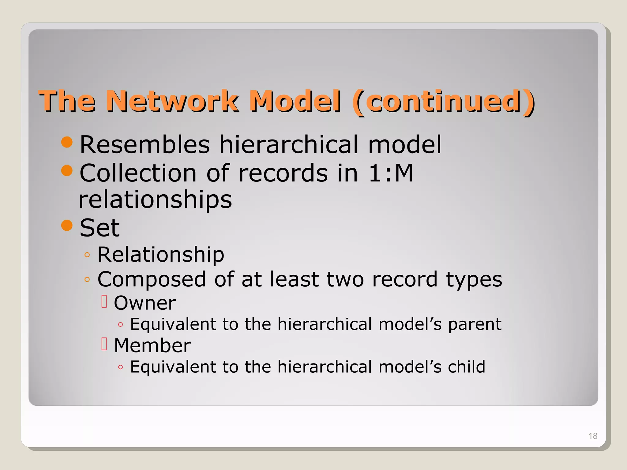 The Network Model (continued)The Network Model (continued)
Resembles hierarchical model
Collection of records in 1:M
relationships
Set
◦ Relationship
◦ Composed of at least two record types
 Owner
◦ Equivalent to the hierarchical model’s parent
 Member
◦ Equivalent to the hierarchical model’s child
18
 