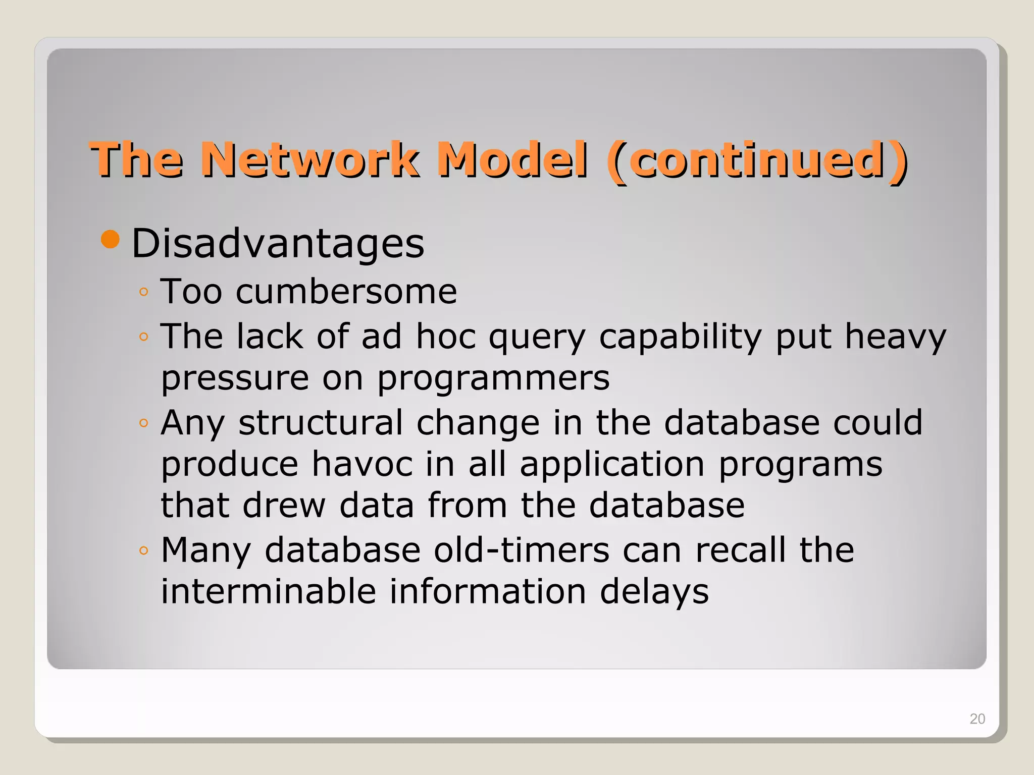 The Network Model (continued)The Network Model (continued)
Disadvantages
◦ Too cumbersome
◦ The lack of ad hoc query capability put heavy
pressure on programmers
◦ Any structural change in the database could
produce havoc in all application programs
that drew data from the database
◦ Many database old-timers can recall the
interminable information delays
20
 