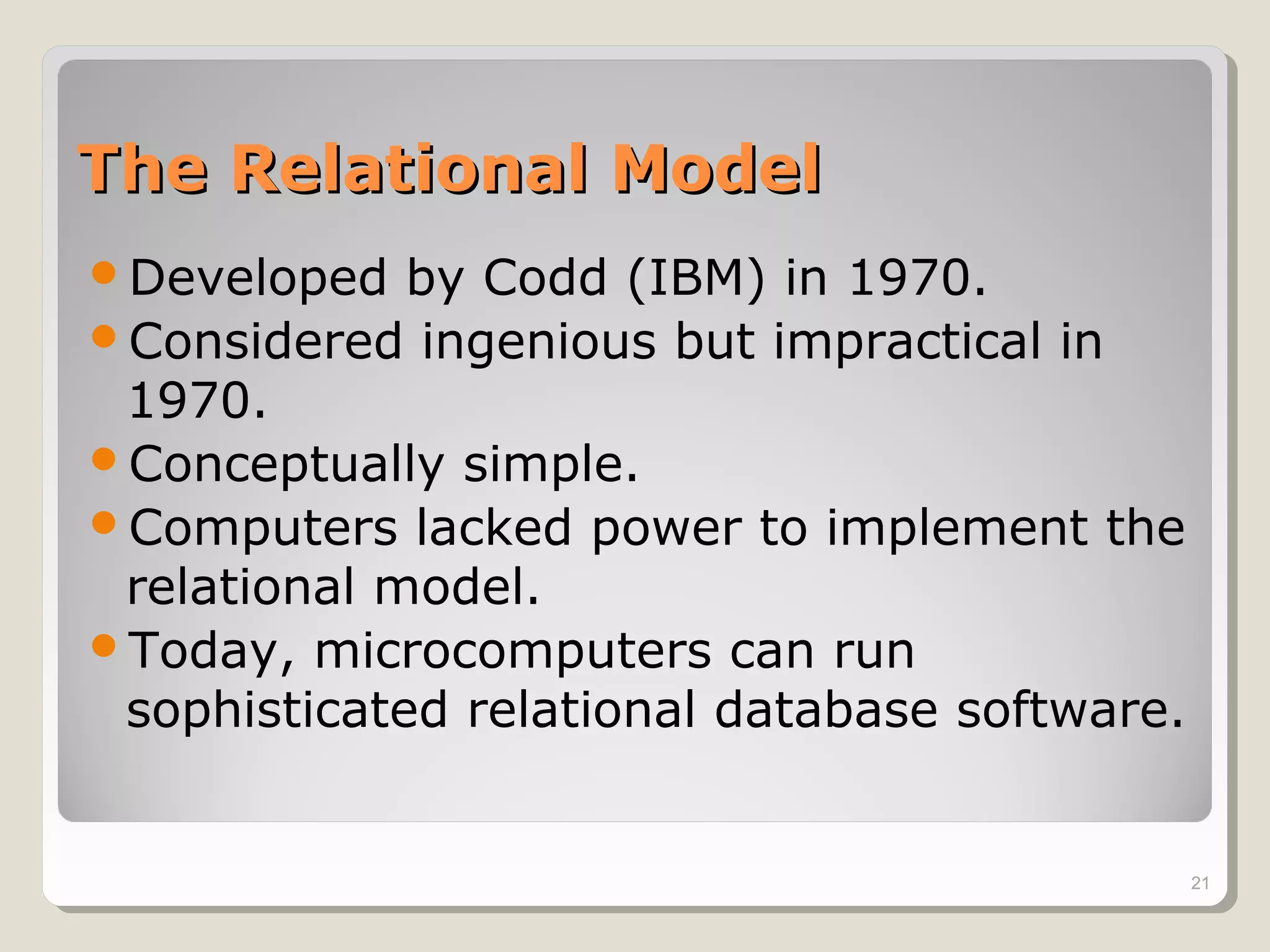 The Relational ModelThe Relational Model
Developed by Codd (IBM) in 1970.
Considered ingenious but impractical in
1970.
Conceptually simple.
Computers lacked power to implement the
relational model.
Today, microcomputers can run
sophisticated relational database software.
21
 