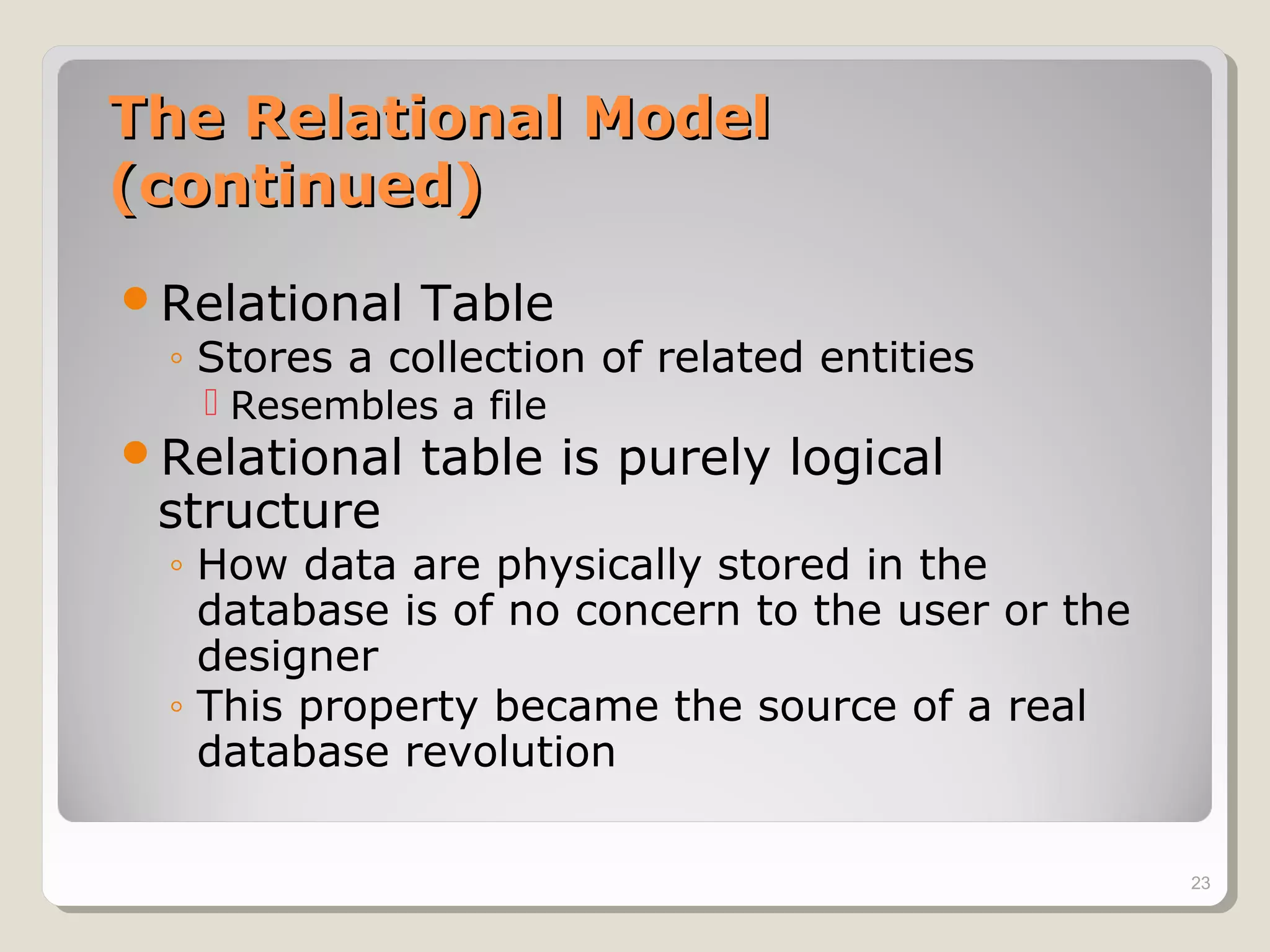 The Relational ModelThe Relational Model
(continued)(continued)
Relational Table
◦ Stores a collection of related entities
 Resembles a file
Relational table is purely logical
structure
◦ How data are physically stored in the
database is of no concern to the user or the
designer
◦ This property became the source of a real
database revolution
23
 