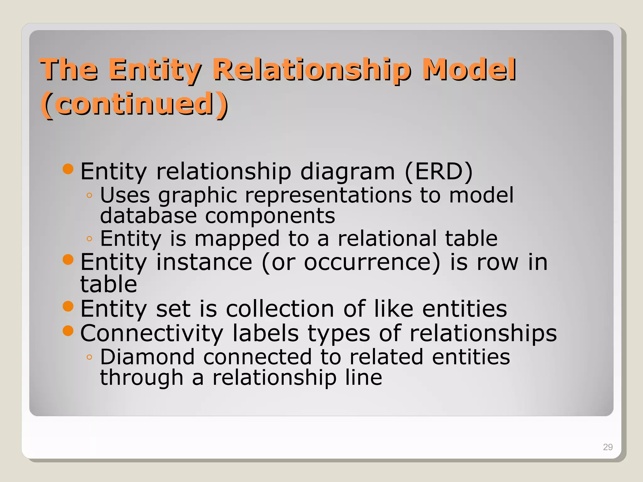 The Entity Relationship ModelThe Entity Relationship Model
(continued)(continued)
Entity relationship diagram (ERD)
◦ Uses graphic representations to model
database components
◦ Entity is mapped to a relational table
Entity instance (or occurrence) is row in
table
Entity set is collection of like entities
Connectivity labels types of relationships
◦ Diamond connected to related entities
through a relationship line
29
 