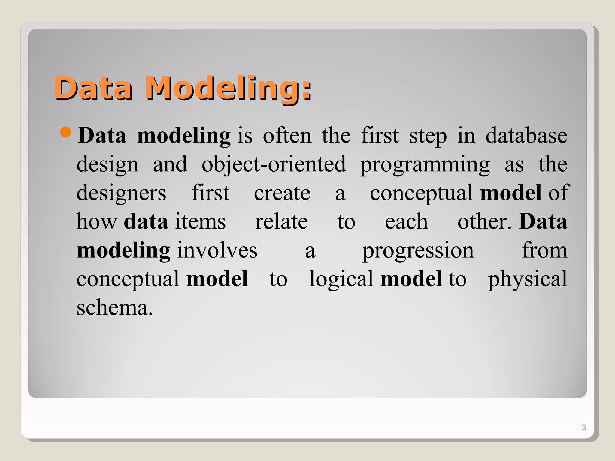 Data Modeling:Data Modeling:
Data modeling is often the first step in database
design and object-oriented programming as the
designers first create a conceptual model of
how data items relate to each other. Data
modeling involves a progression from
conceptual model to logical model to physical
schema.
3
 