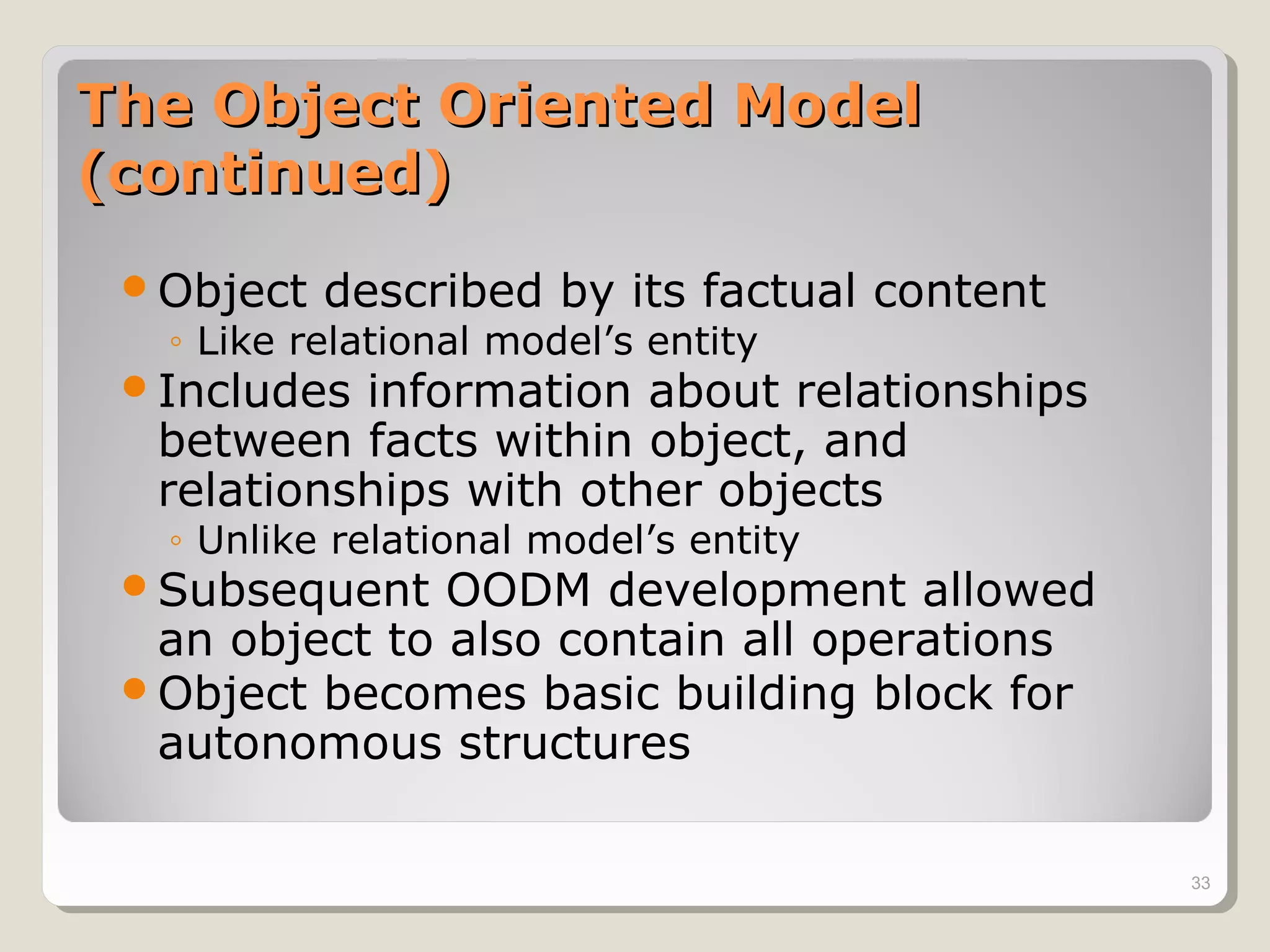 The Object Oriented ModelThe Object Oriented Model
(continued)(continued)
Object described by its factual content
◦ Like relational model’s entity
Includes information about relationships
between facts within object, and
relationships with other objects
◦ Unlike relational model’s entity
Subsequent OODM development allowed
an object to also contain all operations
Object becomes basic building block for
autonomous structures
33
 