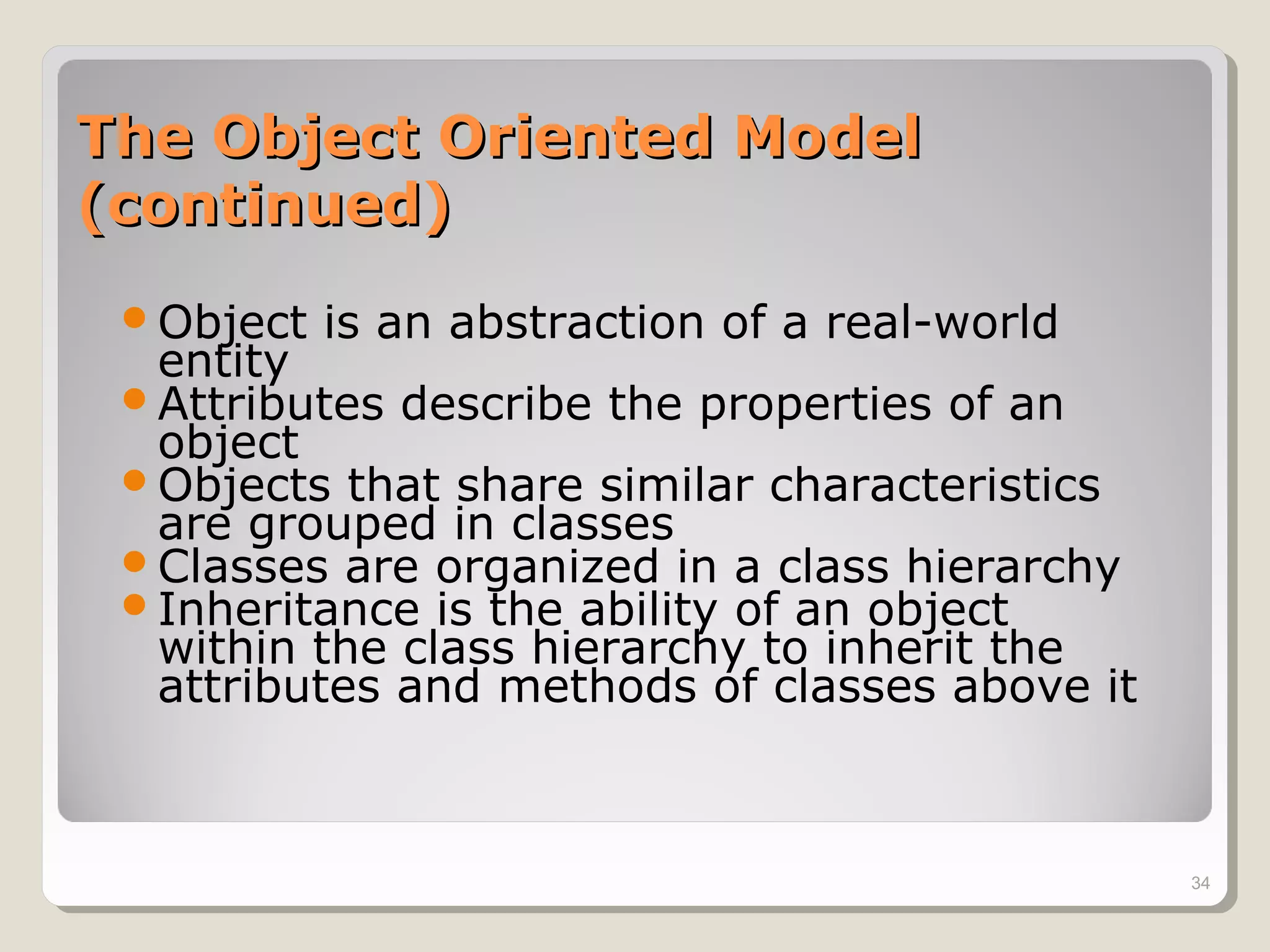 The Object Oriented ModelThe Object Oriented Model
(continued)(continued)
Object is an abstraction of a real-world
entity
Attributes describe the properties of an
object
Objects that share similar characteristics
are grouped in classes
Classes are organized in a class hierarchy
Inheritance is the ability of an object
within the class hierarchy to inherit the
attributes and methods of classes above it
34
 