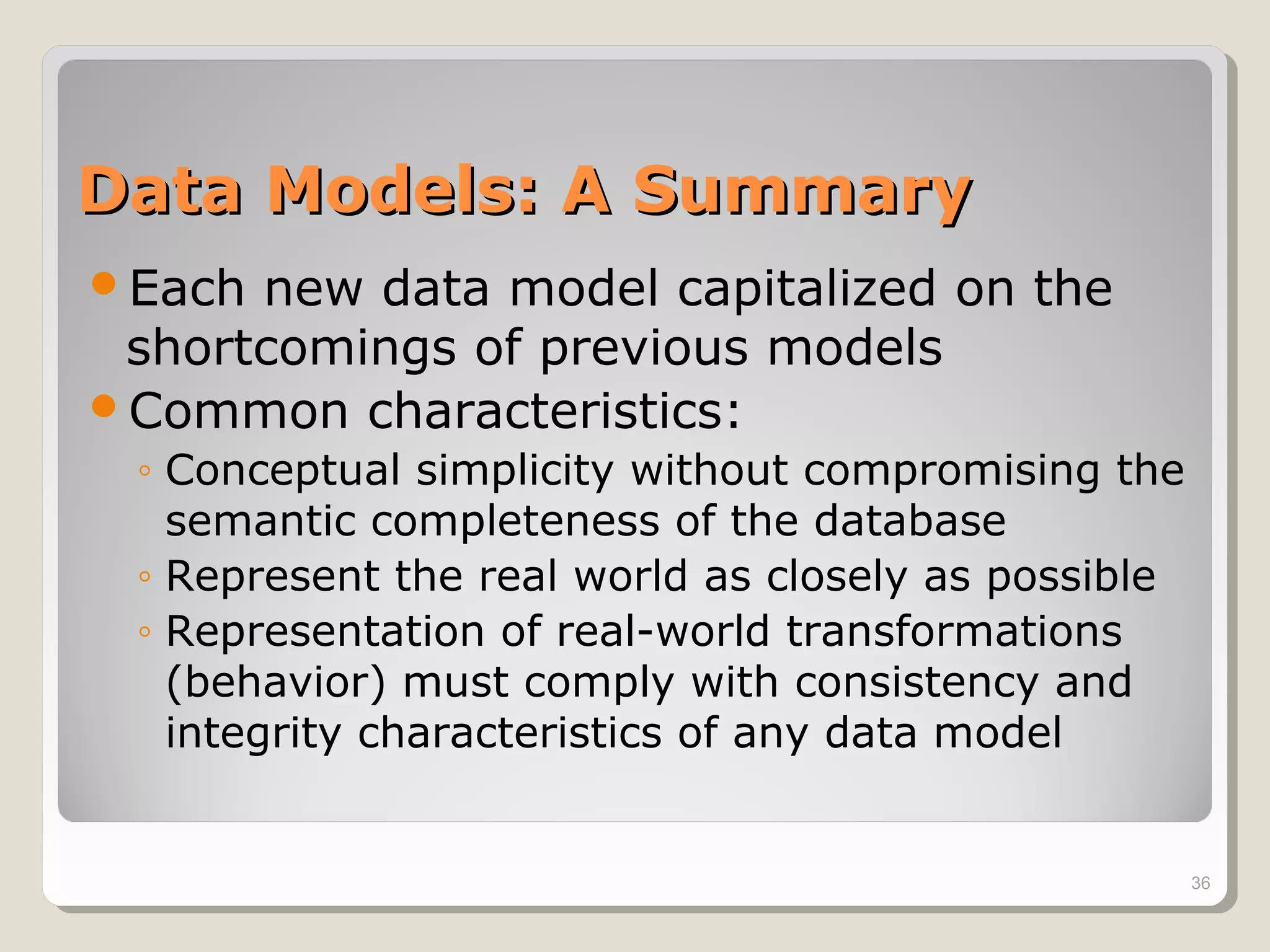 Data Models: A SummaryData Models: A Summary
Each new data model capitalized on the
shortcomings of previous models
Common characteristics:
◦ Conceptual simplicity without compromising the
semantic completeness of the database
◦ Represent the real world as closely as possible
◦ Representation of real-world transformations
(behavior) must comply with consistency and
integrity characteristics of any data model
36
 