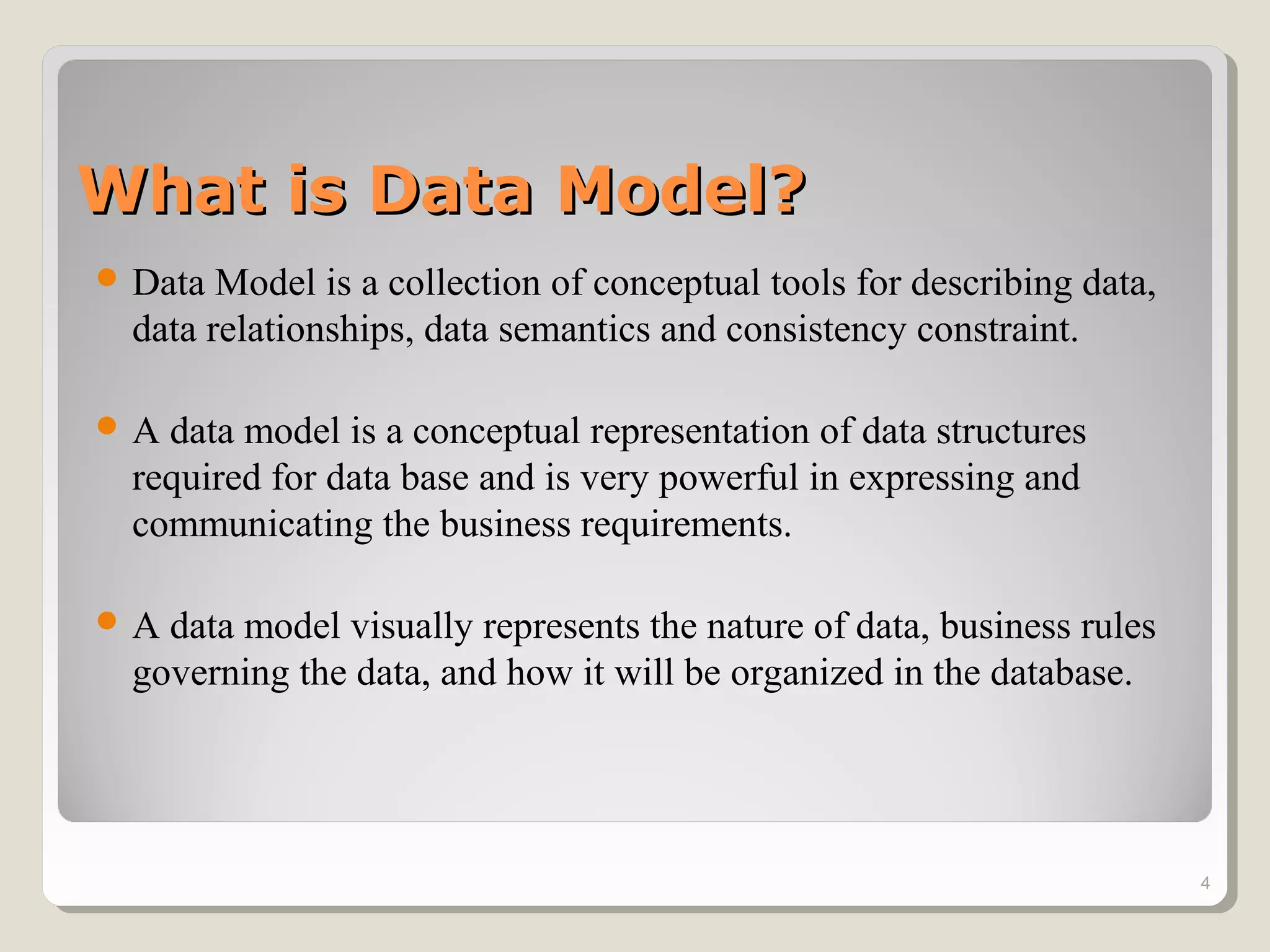 What is Data Model?What is Data Model?
 Data Model is a collection of conceptual tools for describing data,
data relationships, data semantics and consistency constraint.
 A data model is a conceptual representation of data structures
required for data base and is very powerful in expressing and
communicating the business requirements.
 A data model visually represents the nature of data, business rules
governing the data, and how it will be organized in the database.
4
 