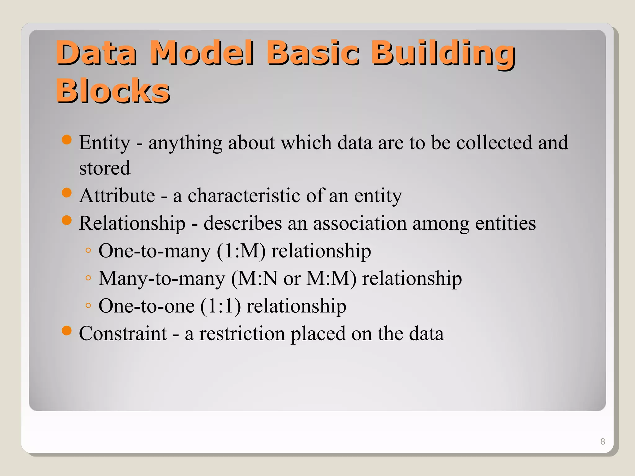 Data Model Basic BuildingData Model Basic Building
BlocksBlocks
Entity - anything about which data are to be collected and
stored
Attribute - a characteristic of an entity
Relationship - describes an association among entities
◦ One-to-many (1:M) relationship
◦ Many-to-many (M:N or M:M) relationship
◦ One-to-one (1:1) relationship
Constraint - a restriction placed on the data
8
 