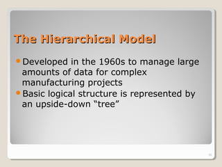 The Hierarchical ModelThe Hierarchical Model
Developed in the 1960s to manage large
amounts of data for complex
manufacturing projects
Basic logical structure is represented by
an upside-down “tree”
10
 