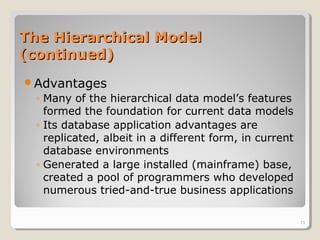 The Hierarchical ModelThe Hierarchical Model
(continued)(continued)
Advantages
◦ Many of the hierarchical data model’s features
formed the foundation for current data models
◦ Its database application advantages are
replicated, albeit in a different form, in current
database environments
◦ Generated a large installed (mainframe) base,
created a pool of programmers who developed
numerous tried-and-true business applications
13
 