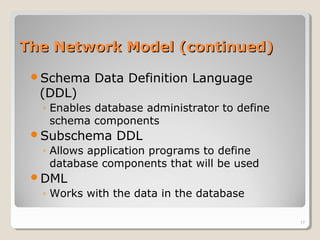 The Network Model (continued)The Network Model (continued)
Schema Data Definition Language
(DDL)
◦ Enables database administrator to define
schema components
Subschema DDL
◦ Allows application programs to define
database components that will be used
DML
◦ Works with the data in the database
17
 