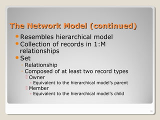 The Network Model (continued)The Network Model (continued)
Resembles hierarchical model
Collection of records in 1:M
relationships
Set
◦ Relationship
◦ Composed of at least two record types
 Owner
◦ Equivalent to the hierarchical model’s parent
 Member
◦ Equivalent to the hierarchical model’s child
18
 