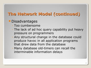 The Network Model (continued)The Network Model (continued)
Disadvantages
◦ Too cumbersome
◦ The lack of ad hoc query capability put heavy
pressure on programmers
◦ Any structural change in the database could
produce havoc in all application programs
that drew data from the database
◦ Many database old-timers can recall the
interminable information delays
20
 