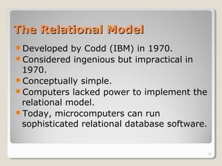 The Relational ModelThe Relational Model
Developed by Codd (IBM) in 1970.
Considered ingenious but impractical in
1970.
Conceptually simple.
Computers lacked power to implement the
relational model.
Today, microcomputers can run
sophisticated relational database software.
21
 