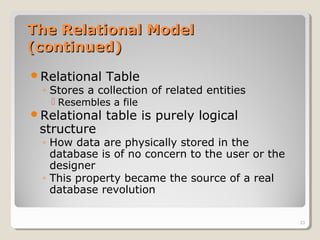 The Relational ModelThe Relational Model
(continued)(continued)
Relational Table
◦ Stores a collection of related entities
 Resembles a file
Relational table is purely logical
structure
◦ How data are physically stored in the
database is of no concern to the user or the
designer
◦ This property became the source of a real
database revolution
23
 
