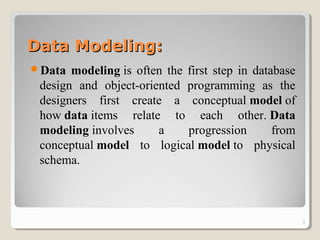 Data Modeling:Data Modeling:
Data modeling is often the first step in database
design and object-oriented programming as the
designers first create a conceptual model of
how data items relate to each other. Data
modeling involves a progression from
conceptual model to logical model to physical
schema.
3
 
