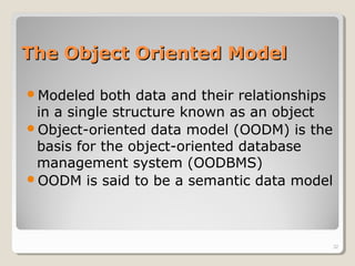 The Object Oriented ModelThe Object Oriented Model
Modeled both data and their relationships
in a single structure known as an object
Object-oriented data model (OODM) is the
basis for the object-oriented database
management system (OODBMS)
OODM is said to be a semantic data model
32
 