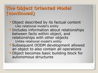 The Object Oriented ModelThe Object Oriented Model
(continued)(continued)
Object described by its factual content
◦ Like relational model’s entity
Includes information about relationships
between facts within object, and
relationships with other objects
◦ Unlike relational model’s entity
Subsequent OODM development allowed
an object to also contain all operations
Object becomes basic building block for
autonomous structures
33
 
